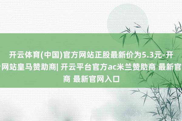 开云体育(中国)官方网站正股最新价为5.3元-开云平台网站皇马赞助商| 开云平台官方ac米兰赞助商 最新官网入口