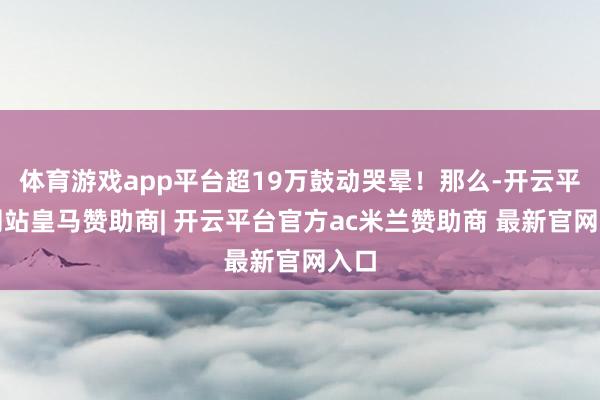 体育游戏app平台超19万鼓动哭晕！那么-开云平台网站皇马赞助商| 开云平台官方ac米兰赞助商 最新官网入口