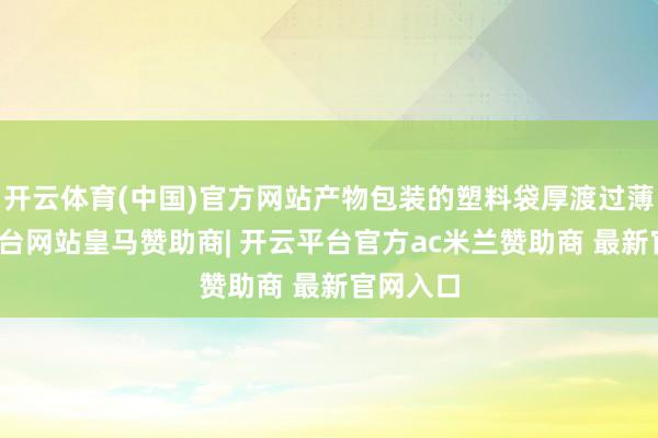 开云体育(中国)官方网站产物包装的塑料袋厚渡过薄-开云平台网站皇马赞助商| 开云平台官方ac米兰赞助商 最新官网入口