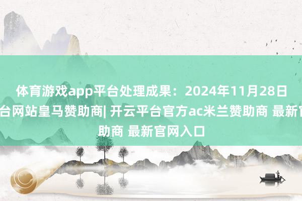 体育游戏app平台处理成果：2024年11月28日-开云平台网站皇马赞助商| 开云平台官方ac米兰赞助商 最新官网入口