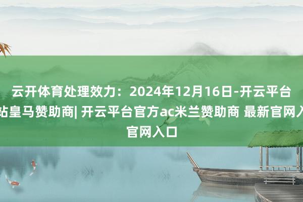 云开体育处理效力：2024年12月16日-开云平台网站皇马赞助商| 开云平台官方ac米兰赞助商 最新官网入口