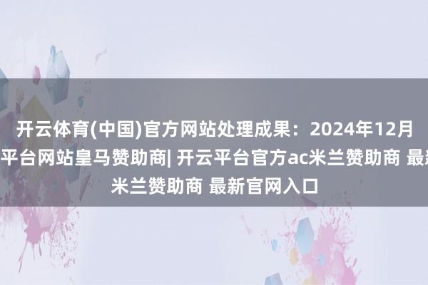 开云体育(中国)官方网站处理成果：2024年12月16日-开云平台网站皇马赞助商| 开云平台官方ac米兰赞助商 最新官网入口