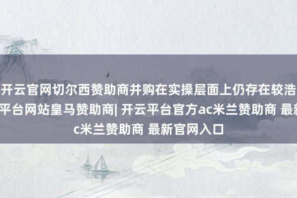 开云官网切尔西赞助商并购在实操层面上仍存在较浩劫度-开云平台网站皇马赞助商| 开云平台官方ac米兰赞助商 最新官网入口