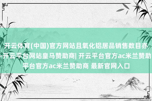 开云体育(中国)官方网站且氧化铝居品销售数目亦有所增多；同期-开云平台网站皇马赞助商| 开云平台官方ac米兰赞助商 最新官网入口