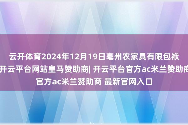 云开体育2024年12月19日亳州农家具有限包袱公司价钱行情-开云平台网站皇马赞助商| 开云平台官方ac米兰赞助商 最新官网入口