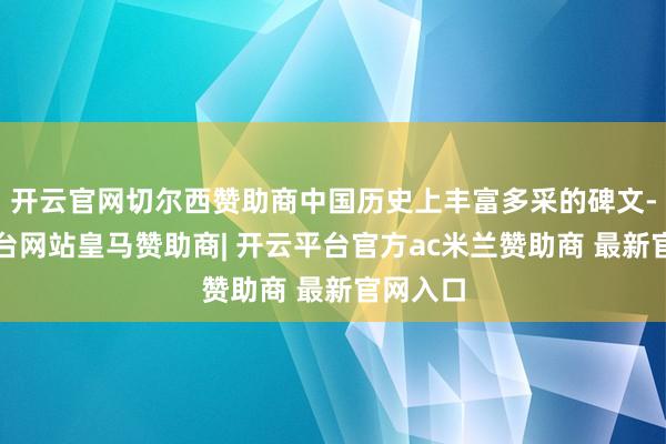 开云官网切尔西赞助商中国历史上丰富多采的碑文-开云平台网站皇马赞助商| 开云平台官方ac米兰赞助商 最新官网入口