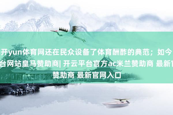 开yun体育网还在民众设备了体育酬酢的典范；如今-开云平台网站皇马赞助商| 开云平台官方ac米兰赞助商 最新官网入口