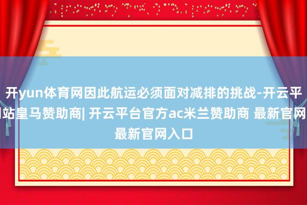 开yun体育网因此航运必须面对减排的挑战-开云平台网站皇马赞助商| 开云平台官方ac米兰赞助商 最新官网入口