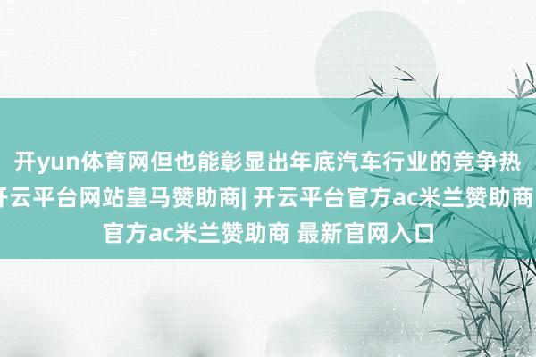 开yun体育网但也能彰显出年底汽车行业的竞争热烈经由之高-开云平台网站皇马赞助商| 开云平台官方ac米兰赞助商 最新官网入口