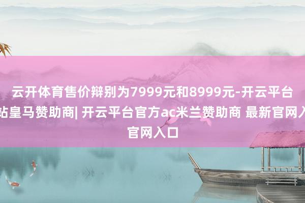 云开体育售价辩别为7999元和8999元-开云平台网站皇马赞助商| 开云平台官方ac米兰赞助商 最新官网入口