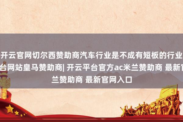 开云官网切尔西赞助商汽车行业是不成有短板的行业-开云平台网站皇马赞助商| 开云平台官方ac米兰赞助商 最新官网入口