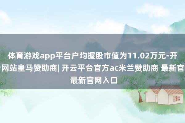 体育游戏app平台户均握股市值为11.02万元-开云平台网站皇马赞助商| 开云平台官方ac米兰赞助商 最新官网入口