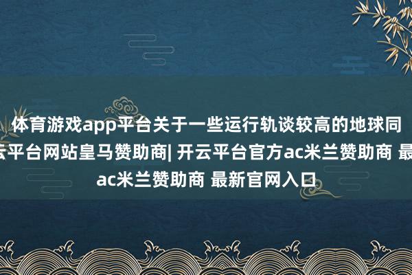 体育游戏app平台关于一些运行轨谈较高的地球同步卫星-开云平台网站皇马赞助商| 开云平台官方ac米兰赞助商 最新官网入口