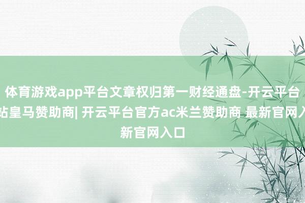 体育游戏app平台文章权归第一财经通盘-开云平台网站皇马赞助商| 开云平台官方ac米兰赞助商 最新官网入口