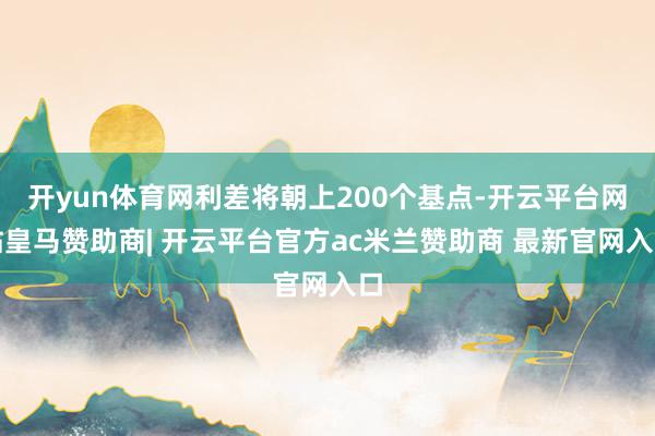 开yun体育网利差将朝上200个基点-开云平台网站皇马赞助商| 开云平台官方ac米兰赞助商 最新官网入口