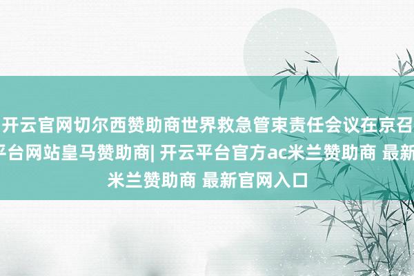 开云官网切尔西赞助商世界救急管束责任会议在京召开-开云平台网站皇马赞助商| 开云平台官方ac米兰赞助商 最新官网入口