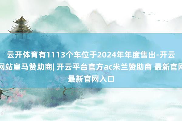 云开体育有1113个车位于2024年年度售出-开云平台网站皇马赞助商| 开云平台官方ac米兰赞助商 最新官网入口