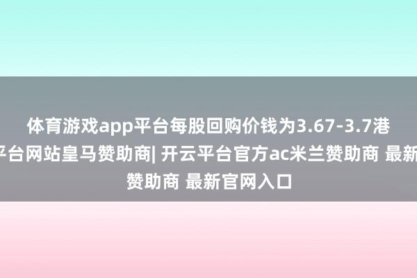 体育游戏app平台每股回购价钱为3.67-3.7港元-开云平台网站皇马赞助商| 开云平台官方ac米兰赞助商 最新官网入口