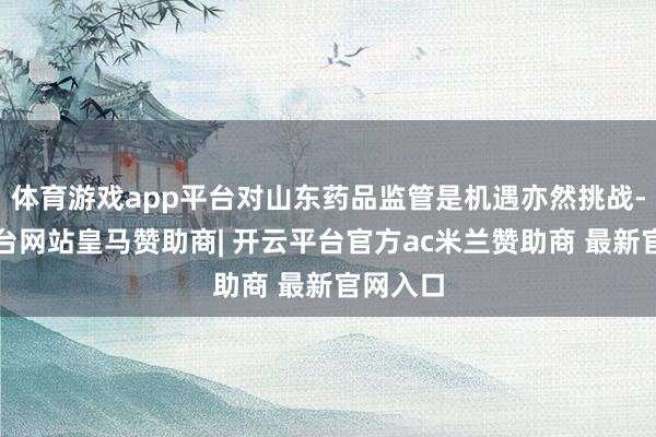 体育游戏app平台对山东药品监管是机遇亦然挑战-开云平台网站皇马赞助商| 开云平台官方ac米兰赞助商 最新官网入口