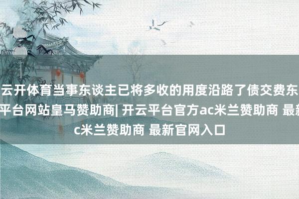 云开体育当事东谈主已将多收的用度沿路了债交费东谈主-开云平台网站皇马赞助商| 开云平台官方ac米兰赞助商 最新官网入口