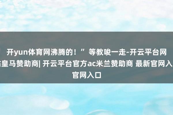 开yun体育网沸腾的！” 等教唆一走-开云平台网站皇马赞助商| 开云平台官方ac米兰赞助商 最新官网入口