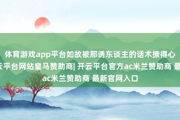 体育游戏app平台如故被那诱东谈主的话术撩得心神震撼-开云平台网站皇马赞助商| 开云平台官方ac米兰赞助商 最新官网入口