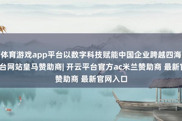 体育游戏app平台以数字科技赋能中国企业跨越四海-开云平台网站皇马赞助商| 开云平台官方ac米兰赞助商 最新官网入口