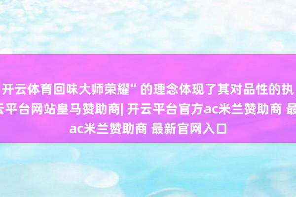 开云体育回味大师荣耀”的理念体现了其对品性的执着追求-开云平台网站皇马赞助商| 开云平台官方ac米兰赞助商 最新官网入口