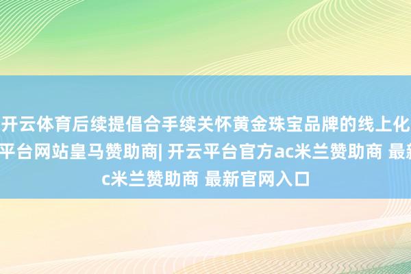 开云体育后续提倡合手续关怀黄金珠宝品牌的线上化程度-开云平台网站皇马赞助商| 开云平台官方ac米兰赞助商 最新官网入口