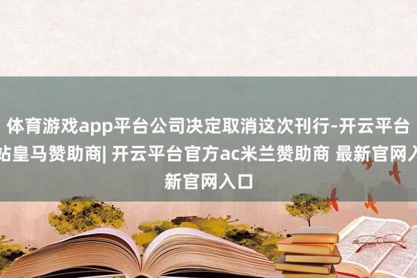 体育游戏app平台公司决定取消这次刊行-开云平台网站皇马赞助商| 开云平台官方ac米兰赞助商 最新官网入口