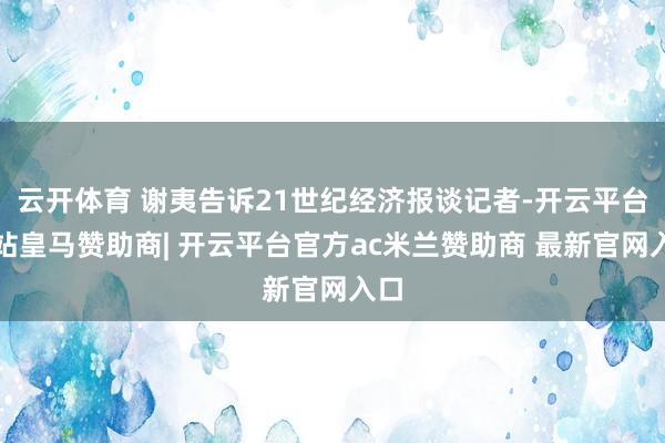 云开体育 谢夷告诉21世纪经济报谈记者-开云平台网站皇马赞助商| 开云平台官方ac米兰赞助商 最新官网入口