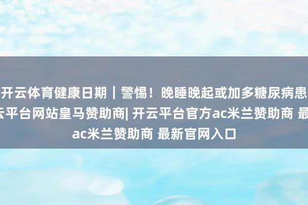 开云体育健康日期｜警惕！晚睡晚起或加多糖尿病患病风险-开云平台网站皇马赞助商| 开云平台官方ac米兰赞助商 最新官网入口