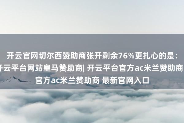 开云官网切尔西赞助商张开剩余76%更扎心的是：始终不清晰-开云平台网站皇马赞助商| 开云平台官方ac米兰赞助商 最新官网入口