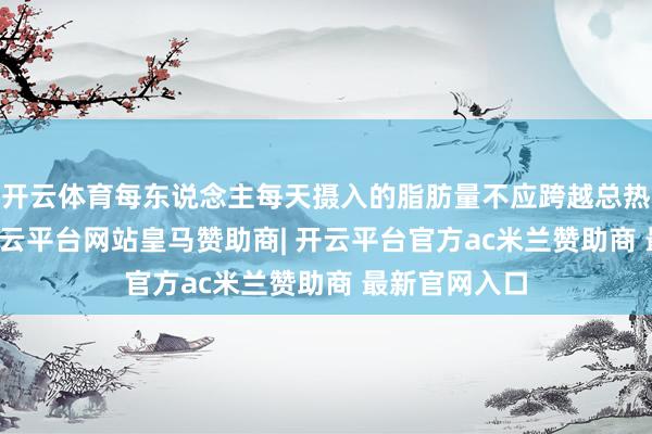 开云体育每东说念主每天摄入的脂肪量不应跨越总热量的30%-开云平台网站皇马赞助商| 开云平台官方ac米兰赞助商 最新官网入口