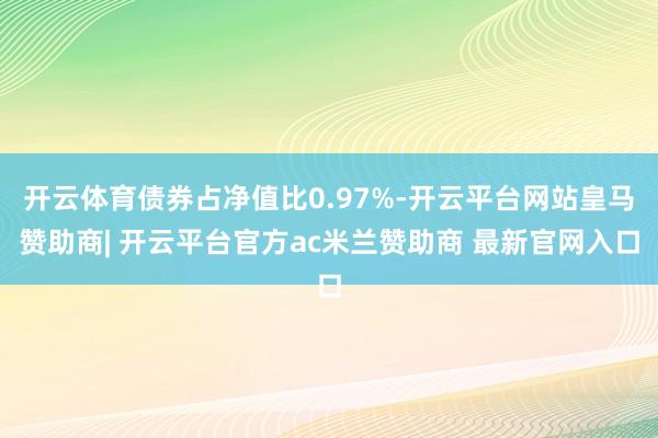 开云体育债券占净值比0.97%-开云平台网站皇马赞助商| 开云平台官方ac米兰赞助商 最新官网入口