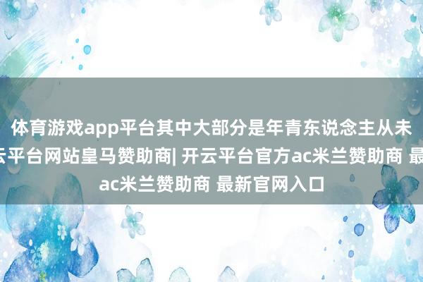 体育游戏app平台其中大部分是年青东说念主从未见过的-开云平台网站皇马赞助商| 开云平台官方ac米兰赞助商 最新官网入口