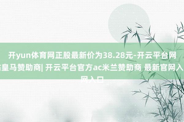 开yun体育网正股最新价为38.28元-开云平台网站皇马赞助商| 开云平台官方ac米兰赞助商 最新官网入口