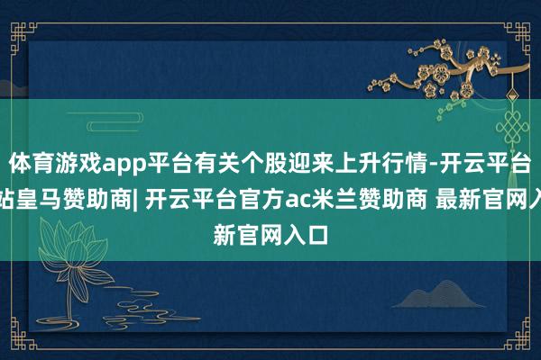 体育游戏app平台有关个股迎来上升行情-开云平台网站皇马赞助商| 开云平台官方ac米兰赞助商 最新官网入口