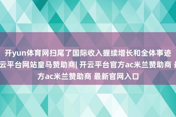 开yun体育网扫尾了国际收入握续增长和全体事迹稳步提高-开云平台网站皇马赞助商| 开云平台官方ac米兰赞助商 最新官网入口