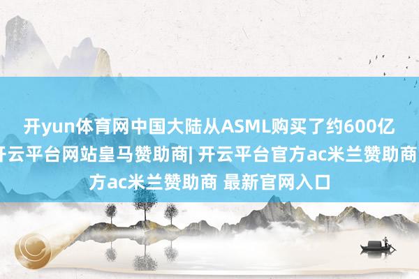 开yun体育网中国大陆从ASML购买了约600亿元的光刻机-开云平台网站皇马赞助商| 开云平台官方ac米兰赞助商 最新官网入口