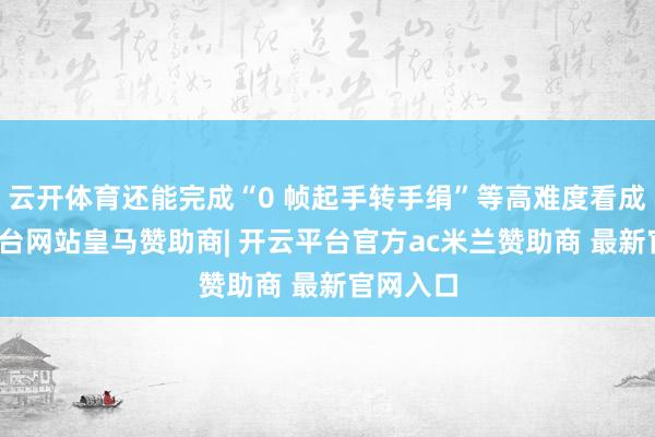 云开体育还能完成“0 帧起手转手绢”等高难度看成-开云平台网站皇马赞助商| 开云平台官方ac米兰赞助商 最新官网入口