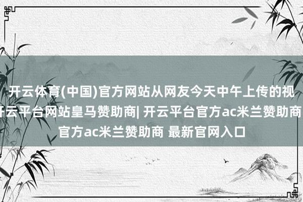 开云体育(中国)官方网站从网友今天中午上传的视频不错看到-开云平台网站皇马赞助商| 开云平台官方ac米兰赞助商 最新官网入口