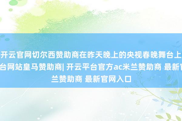 开云官网切尔西赞助商在昨天晚上的央视春晚舞台上-开云平台网站皇马赞助商| 开云平台官方ac米兰赞助商 最新官网入口