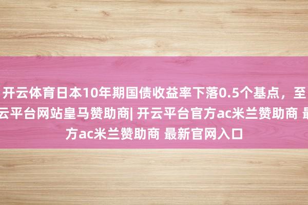 开云体育日本10年期国债收益率下落0.5个基点，至1.275%-开云平台网站皇马赞助商| 开云平台官方ac米兰赞助商 最新官网入口