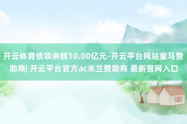 开云体育债项余额10.00亿元-开云平台网站皇马赞助商| 开云平台官方ac米兰赞助商 最新官网入口