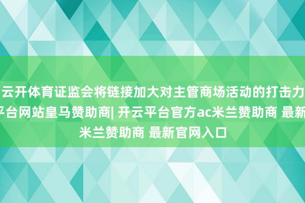 云开体育证监会将链接加大对主管商场活动的打击力度-开云平台网站皇马赞助商| 开云平台官方ac米兰赞助商 最新官网入口