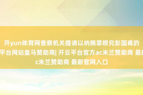 开yun体育网查察机关提请以纳贿罪根究彭国甫的处罚-开云平台网站皇马赞助商| 开云平台官方ac米兰赞助商 最新官网入口