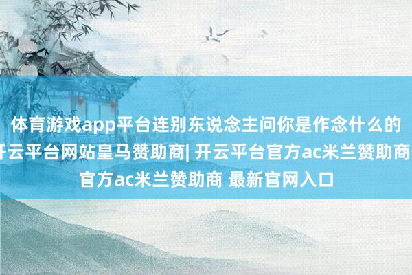 体育游戏app平台连别东说念主问你是作念什么的你都不敢说-开云平台网站皇马赞助商| 开云平台官方ac米兰赞助商 最新官网入口