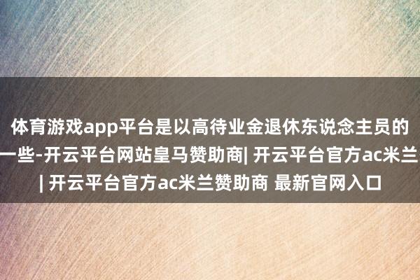 体育游戏app平台是以高待业金退休东说念主员的高潮金额相对会更低一些-开云平台网站皇马赞助商| 开云平台官方ac米兰赞助商 最新官网入口