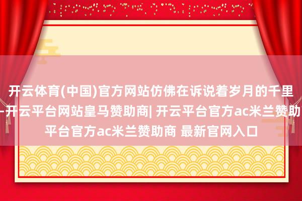 开云体育(中国)官方网站仿佛在诉说着岁月的千里淀与匠心的传承-开云平台网站皇马赞助商| 开云平台官方ac米兰赞助商 最新官网入口